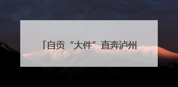 自贡“大件”直奔泸州 川南首条千吨级大件运输通道建设加速推进