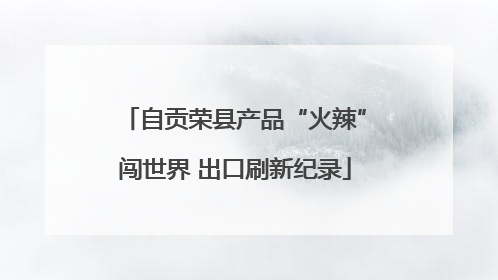 自贡荣县产品“火辣”闯世界 出口刷新纪录