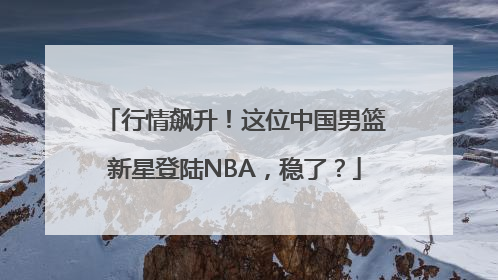 行情飙升！这位中国男篮新星登陆NBA，稳了？