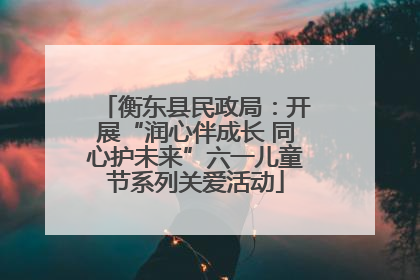 衡东县民政局：开展“润心伴成长 同心护未来”六一儿童节系列关爱活动