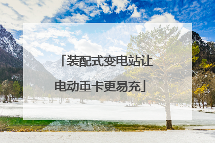 装配式变电站让电动重卡更易充