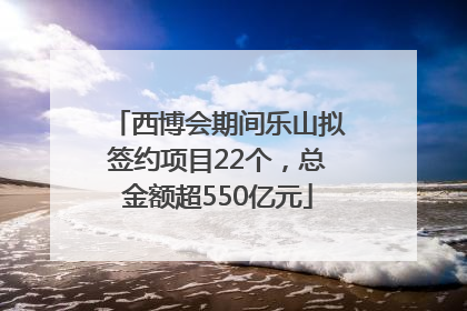 西博会期间乐山拟签约项目22个，总金额超550亿元