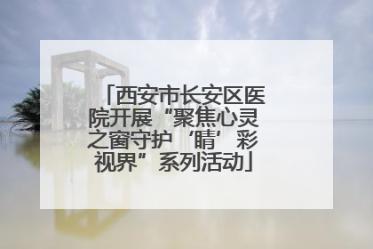 西安市长安区医院开展“聚焦心灵之窗守护‘睛’彩视界”系列活动