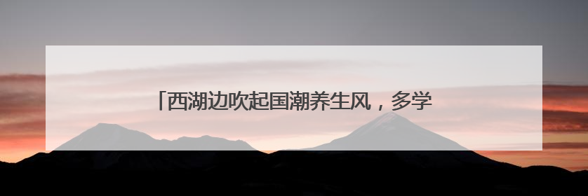 西湖边吹起国潮养生风，多学科专家携手送上夏日健康大礼