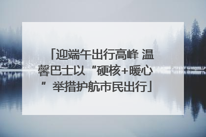迎端午出行高峰 温馨巴士以“硬核+暖心”举措护航市民出行