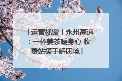 运营视窗丨永州高速：一杯姜茶暖身心 收费站援手解困境