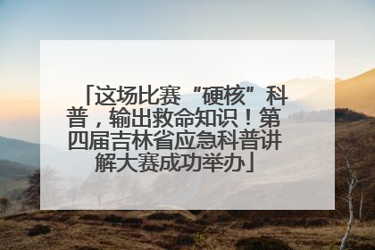 这场比赛“硬核”科普，输出救命知识！第四届吉林省应急科普讲解大赛成功举办