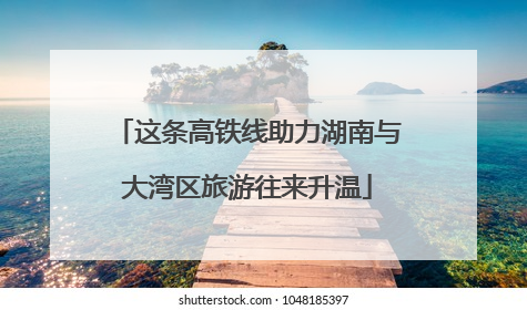 这条高铁线助力湖南与大湾区旅游往来升温