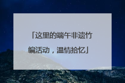 这里的端午非遗竹编活动，温情拾忆