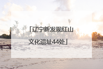 辽宁新发现红山文化遗址44处
