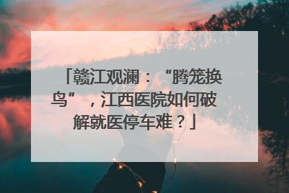 赣江观澜：“腾笼换鸟”，江西医院如何破解就医停车难？