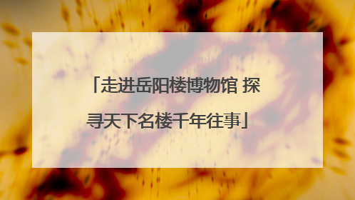 走进岳阳楼博物馆 探寻天下名楼千年往事