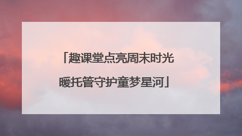 趣课堂点亮周末时光 暖托管守护童梦星河