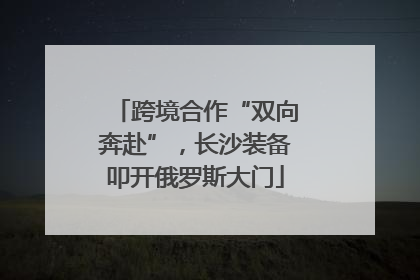 跨境合作“双向奔赴”，长沙装备叩开俄罗斯大门
