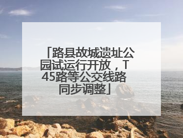 路县故城遗址公园试运行开放，T45路等公交线路同步调整