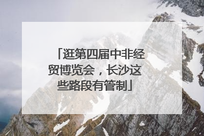 逛第四届中非经贸博览会，长沙这些路段有管制