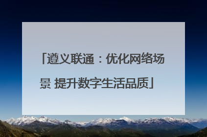 遵义联通：优化网络场景 提升数字生活品质
