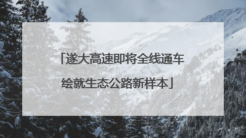 遂大高速即将全线通车 绘就生态公路新样本