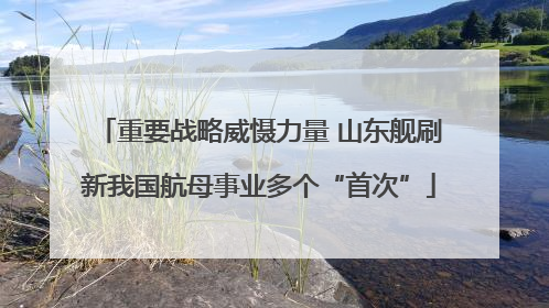 重要战略威慑力量 山东舰刷新我国航母事业多个“首次”