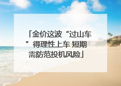 金价这波“过山车”得理性上车 短期需防范投机风险