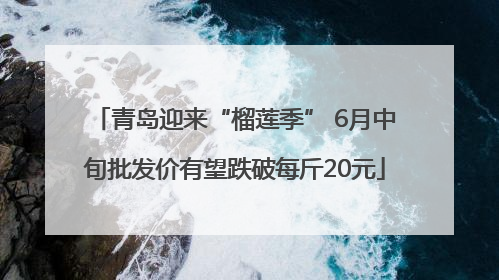 青岛迎来“榴莲季” 6月中旬批发价有望跌破每斤20元