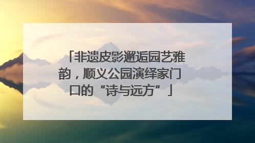 非遗皮影邂逅园艺雅韵，顺义公园演绎家门口的“诗与远方”