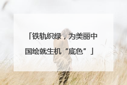 铁轨织绿，为美丽中国绘就生机“底色”