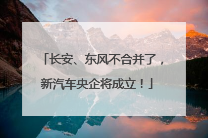 长安、东风不合并了，新汽车央企将成立！