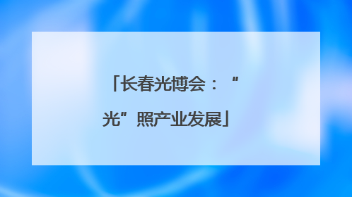 长春光博会：“光”照产业发展