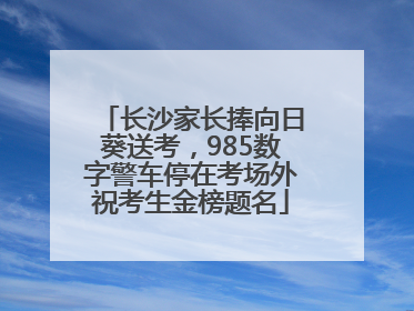 长沙家长捧向日葵送考，985数字警车停在考场外祝考生金榜题名