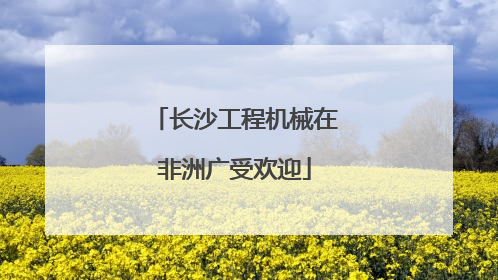 长沙工程机械在非洲广受欢迎