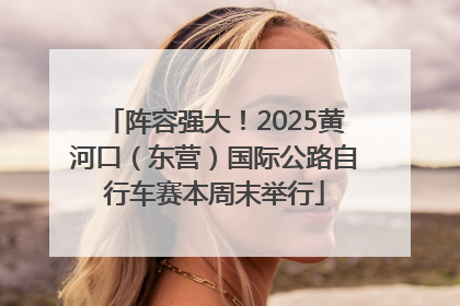 阵容强大！2025黄河口（东营）国际公路自行车赛本周末举行