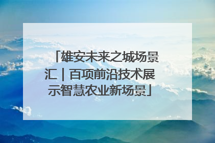 雄安未来之城场景汇｜百项前沿技术展示智慧农业新场景