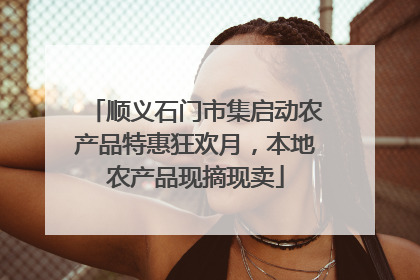 顺义石门市集启动农产品特惠狂欢月，本地农产品现摘现卖