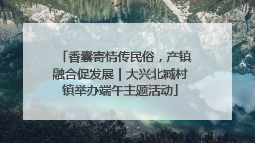 香囊寄情传民俗，产镇融合促发展｜大兴北臧村镇举办端午主题活动