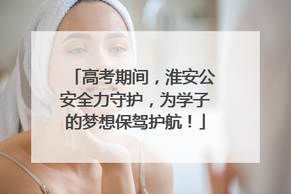 高考期间，淮安公安全力守护，为学子的梦想保驾护航！