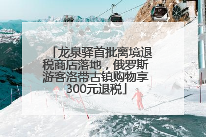 龙泉驿首批离境退税商店落地，俄罗斯游客洛带古镇购物享300元退税