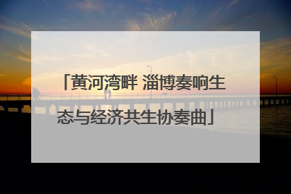 黄河湾畔 淄博奏响生态与经济共生协奏曲