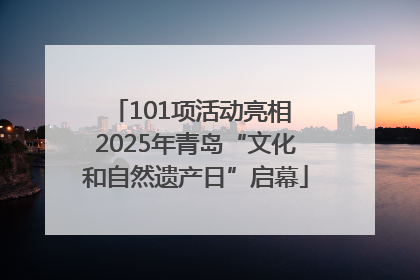 101项活动亮相 2025年青岛“文化和自然遗产日”启幕