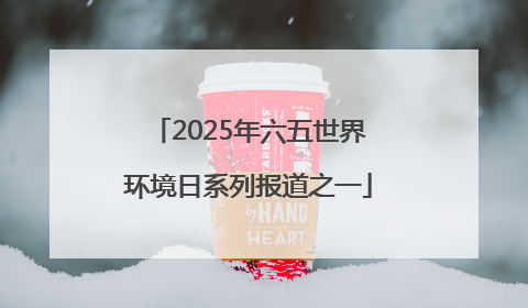 2025年六五世界环境日系列报道之一
