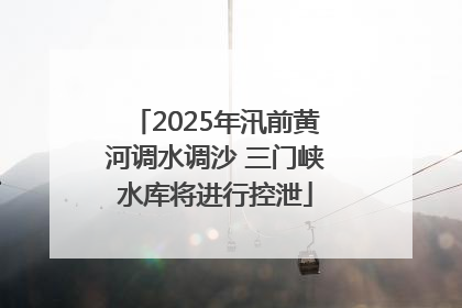 2025年汛前黄河调水调沙 三门峡水库将进行控泄