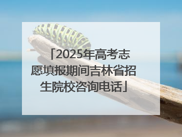 2025年高考志愿填报期间吉林省招生院校咨询电话