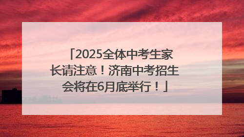 2025全体中考生家长请注意！济南中考招生会将在6月底举行！