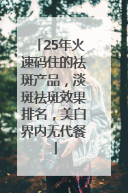 25年火速码住的祛斑产品，淡斑祛斑效果排名，美白界内无代餐