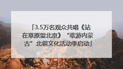 3.5万名观众共唱《站在草原望北京》“歌游内蒙古”北疆文化活动季启动