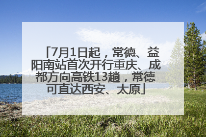 7月1日起，常德、益阳南站首次开行重庆、成都方向高铁13趟，常德可直达西安、太原