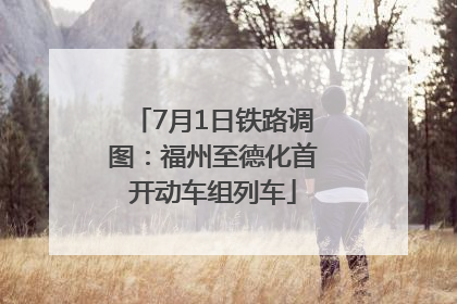 7月1日铁路调图：福州至德化首开动车组列车
